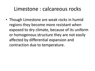 Limestone : calcareous rocks
• Though Limestone are weak rocks in humid
regions they become more resistant when
exposed to dry climate, because of its uniform
or homogenous structure they are not easily
affected by differential expansion and
contraction due to temperature.
 