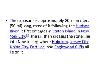 • The exposure is approximately 80 kilometers
(50 mi) long, most of it following the Hudson
River. It first emerges in Staten Island in New
York City.[1] The sill then crosses the state line
into New Jersey, where Hoboken, Jersey City,
Union City, Fort Lee, and Englewood Cliffs all
lie on it
 