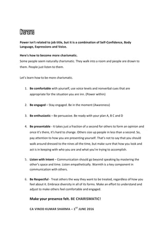 Charisma
Power isn't related to job title, but it is a combination of Self-Confidence, Body
Language, Expressions and Voice.
Here's how to become more charismatic.
Some people seem naturally charismatic. They walk into a room and people are drawn to
them. People just listen to them.
Let’s learn how to be more charismatic.
1. Be comfortable with yourself, use voice levels and nonverbal cues that are
appropriate for the situation you are inn. (Power within)
2. Be engaged – Stay engaged. Be in the moment (Awareness)
3. Be enthusiastic – Be persuasive. Be ready with your plan A, B C and D
4. Be presentable - It takes just a fraction of a second for others to form an opinion and
once it’s there, it’s hard to change. Others size up people in less than a second. So,
pay attention to how you are presenting yourself. That’s not to say that you should
walk around dressed to the nines all the time, but make sure that how you look and
act is in keeping with who you are and what you’re trying to accomplish.
5. Listen with Intent – Communication should go beyond speaking by mastering the
other’s space and time. Listen empathetically. Warmth is a key component in
communication with others.
6. Be Respectful - Treat others the way they want to be treated, regardless of how you
feel about it. Embrace diversity in all of its forms. Make an effort to understand and
adjust to make others feel comfortable and engaged.
Make your presence felt. BE CHARISMATIC!
CA VINOD KUMAR SHARMA – 1ST
JUNE 2016
 