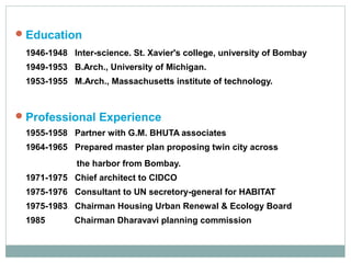  Education
1946-1948 Inter-science. St. Xavier's college, university of Bombay
1949-1953 B.Arch., University of Michigan.
1953-1955 M.Arch., Massachusetts institute of technology.

 Professional Experience
1955-1958 Partner with G.M. BHUTA associates
1964-1965 Prepared master plan proposing twin city across
the harbor from Bombay.
1971-1975 Chief architect to CIDCO
1975-1976 Consultant to UN secretory-general for HABITAT
1975-1983 Chairman Housing Urban Renewal & Ecology Board
1985

Chairman Dharavavi planning commission

 