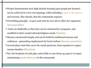 Project demonstrates how high density housing (500 people per hectare)
can be achieved in a low-rise typology, while including (open to sky spaces)
and services, like schools, that the community requires
Overriding principle - to give each unit its own site to allow for expansion
(Incrementality)
 Units are Malleable so that they can be colonized by occupants, and
modified to their social/cultural/religious needs (Identity)
Houses constructed simply and can be built by traditional masons and
craftsmen - generating employment for local workers (Income generation)
several plans exist that cover the social spectrum, from squatters to upper
income families (Pluralism)
Yet, the footprint of each plan varies little in size (from 45 sqm to 70 sqm),
maintaining equity (fairness) in the community

 
