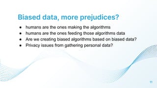 Biased data, more prejudices?
● humans are the ones making the algorithms
● humans are the ones feeding those algorithms data
● Are we creating biased algorithms based on biased data?
● Privacy issues from gathering personal data?
11
 