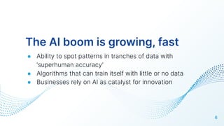 The AI boom is growing, fast
● Ability to spot patterns in tranches of data with
‘superhuman accuracy’
● Algorithms that can train itself with little or no data
● Businesses rely on AI as catalyst for innovation
6
 