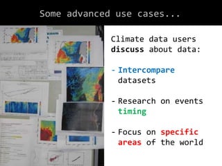 Some advanced use cases...
Climate data users
discuss about data:
- Intercompare
datasets
- Research on events
timing
- Focus on specific
areas of the world
 