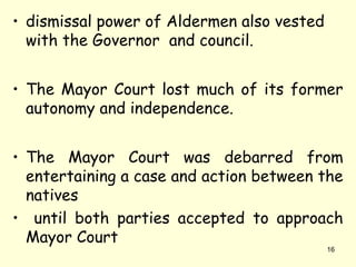 • dismissal power of Aldermen also vested
with the Governor and council.
• The Mayor Court lost much of its former
autonomy and independence.
• The Mayor Court was debarred from
entertaining a case and action between the
natives
• until both parties accepted to approach
Mayor Court
16
 