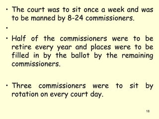 • The court was to sit once a week and was
to be manned by 8-24 commissioners.
•
• Half of the commissioners were to be
retire every year and places were to be
filled in by the ballot by the remaining
commissioners.
• Three commissioners were to sit by
rotation on every court day.
18
 