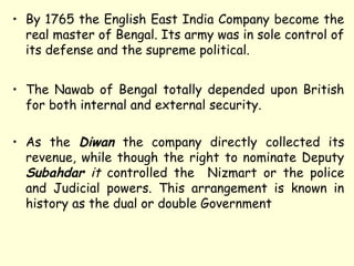 • By 1765 the English East India Company become the
real master of Bengal. Its army was in sole control of
its defense and the supreme political.
• The Nawab of Bengal totally depended upon British
for both internal and external security.
• As the Diwan the company directly collected its
revenue, while though the right to nominate Deputy
Subahdar it controlled the Nizmart or the police
and Judicial powers. This arrangement is known in
history as the dual or double Government
 