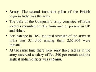 • Army: The second important pillar of the British
reign in India was the army.
• The bulk of the Company’s army consisted of India
soldiers recruited chiefly from area at present in UP
and Bihar.
• For instance in 1857 the total strength of the army in
India was 3,11,400 among them 2,65,900 were
Indians.
• At the same time there were only three Indian in the
army received a salary of Rs. 300 per month and the
highest Indian officer was subedar.
 