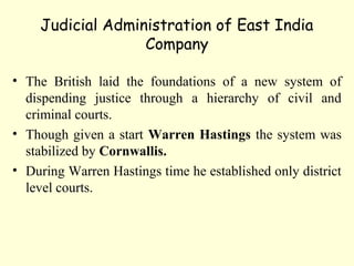 Judicial Administration of East India
Company
• The British laid the foundations of a new system of
dispending justice through a hierarchy of civil and
criminal courts.
• Though given a start Warren Hastings the system was
stabilized by Cornwallis.
• During Warren Hastings time he established only district
level courts.
 