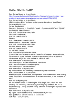 Chat from #EdgeTalks July 2017
from Cormac Russell to all participants:
https://www.eventbrite.co.uk/e/abcd-in-action-2-day-workshop-on-the-theory-and-
practice-of-asset-based-community-development-tickets-35508978310
from Cormac Russell to all participants:
ABCD in Action - 2 Day Workshop on the theory and practice of Asset Based
Community Development
Nurture Development
Monday, 4 September 2017 at 09:00 - Tuesday, 5 September 2017 at 17:00 (BST)
Huddersfield, United Kingdom
from Janet Wildman to all participants:
Good morning everyone.
from mel to all participants:
Morning
from Paul Woodley to all participants:
Morning all from a very sunny Coventry!
from Janet Wildman to all participants:
Fantastic weather here in Crodyon.
from mel to all participants:
I'm Mel from Coventry
from sara Naylor-Wild to all participants:
good morning, I am a Development and Research Director for a not for profit care
organisation in Bristol. Interested in developing community voices in changing
organisations. Bright and sunny morning in the South West
from Mark Gilman to all participants:
Good morning from an overcast Clitheroe, Lancashire
from Clenton Farquharson to all participants:
Good morning from sunny Birmingham
from Mark Gilman to all participants:
My primary interest is in community based recovery from 'addictions'
from Cormac Russell to all participants:
Morning everyone, Cormac here, looking forward to the conversation. I'll be focusing
on the practicalities of community work at neighbourhood level, is that of interest to
folks?
from mel to all participants:
I've not used this before so I'm hoping I'm doing it right! I'm a patient that uses
creativity and community action as a way to manage my conditions. I'm part of
#covmindthegap Looking forward to finding out more. I'm looking for inspiration and
connections
from Mark Gilman to all participants:
My fingers are crossed that I have connected correctly too Mel
from @ollybenson Oliver Benson to all participants:
Hello from a sunny Coventry.
 