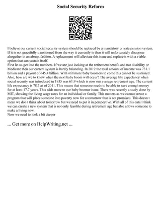 Social Security Reform
I believe our current social security system should be replaced by a mandatory private pension system.
If it is not gracefully transitioned from the way it currently is then it will unfortunately disappear
altogether in an abrupt fashion. A replacement will alleviate this issue and replace it with a viable
option that can sustain itself.
First let us get into the numbers. If we are just looking at the retirement benefit and not disability or
Medicare then our current system is barely balancing. In 2012 the total amount of income was 731.1
billion and a payout of 645.4 billion. With still more baby boomers to come this cannot be sustained.
Also, how are we to know when the next baby boom will occur? The average life expectancy when
social security was introduced in 1935 was 61.9 which is now our average retirement age. The current
life expectancy is 78.7 as of 2011. This means that someone needs to be able to save enough money
for at least 17.7 years. This adds more to our baby boomer issue. There was recently a study done by
MIT, showing the living wage rates for an individual or family. This matters as we cannot create a
program that will place someone into poverty now for a tomorrow that is not promised. This doesn t
mean we don t think about tomorrow but we need to put it in perspective. With all of this data I think
we can create a new system that is not only feasible during retirement age but also allows someone to
make a living now.
Now we need to look a bit deeper
... Get more on HelpWriting.net ...
 