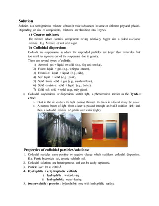 Solution
Solution is a homogeneous mixture of two or more substances in same or different physical phases.
Depending on size of components, mixtures are classified into 3 types.
a) Coarse mixture:
The mixture which contains components having relatively bigger size is called as coarse
mixture. E.g. Mixture of salt and sugar.
b) Colloidal dispersion:
Colloids are suspensions in which the suspended particles are larger than molecules but
too small to separate out of the suspension due to gravity.
There are several types of colloids:
1) Aerosol: gas + liquid or solid (e.g., fog and smoke),
2) Foam: liquid + gas (e.g., whipped cream),
3) Emulsion: liquid + liquid (e.g., milk),
4) Sol: liquid + solid (e.g., paint),
5) Solid foam: solid + gas (e.g., marshmallow),
6) Solid emulsion: solid + liquid (e.g., butter),
7) Solid sol: solid + solid (e.g., ruby glass).
 Colloidal suspensions or dispersions scatter light, a phenomenon known as the Tyndall
effect.
o Dust in the air scatters the light coming through the trees in a forest along the coast.
o A narrow beam of light from a laser is passed through an NaCl solution (left) and
then a colloidal mixture of gelatin and water (right)
Properties of colloidal particles/solutions:
1. Colloidal particles carry positive or negative charge which stabilizes colloidal dispersion.
E.g. Ferric hydroxide sol, arsenic sulphide sol.
2. Colloidal solutions are heterogeneous and can be easily separated.
3. Particle size: 10 to 2000 Å.
4. Hydrophilic vs. hydrophobic colloids
i. hydrophilic: water-loving
ii. hydrophobic: water-fearing
5. (water-soluble) proteins: hydrophobic core with hydrophilic surface
 