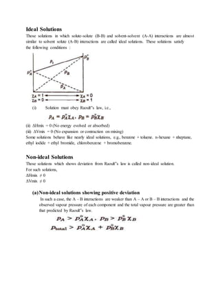 Ideal Solutions
Those solutions in which solute-solute (B-B) and solvent-solvent (A-A) interactions are almost
similar to solvent solute (A-B) interactions are called ideal solutions. These solutions satisfy
the following conditions :
(i) Solution must obey Raoult‟s law, i.e.,
(ii) ΔHmix = 0 (No energy evolved or absorbed)
(iii) ΔVmix = 0 (No expansion or contraction on mixing)
Some solutions behave like nearly ideal solutions, e.g., benzene + toluene. n-hexane + nheptane,
ethyl iodide + ethyl bromide, chlorobenzene + bromobenzene.
Non-ideal Solutions
Those solutions which shows deviation from Raoult‟s law is called non-ideal solution.
For such solutions,
ΔHmix ≠ 0
ΔVmix ≠ 0
(a)Non-ideal solutions showing positive deviation
In such a case, the A – B interactions are weaker than A – A or B – B interactions and the
observed vapour pressure of each component and the total vapour pressure are greater than
that predicted by Raoult‟s law.
 