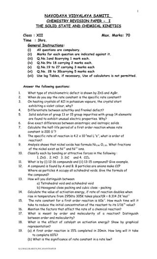 NAVODAYA VIDYALAYA SAMITI,
CHEMISTRY REVISION PAPER - I
THE SOLID STATE AND CHEMICAL KINETICS
Class : XII Max. Marks: 70
Time : 3hrs.
General Instructions:
(i) All questions are compulsory.
(ii) Marks for each question are indicated against it.
(iii) Q.No.1and 8carrying 1 mark each.
(iv) Q.No.9to 18 carrying 2 marks each.
(v) Q.No.19 to 27 carrying 3 marks each
(vi) Q.No. 28 to 30carrying 5 marks each
(vii) Use log Tables, if necessary, Use of calculators is not permitted.
Answer the following questions:
1. What type of stoichiometric defect is shown by ZnS and AgBr.
2. When do you say the rate constant is the specific rate constant?
3. On heating crystals of KCl in potassium vapours, the crystal start
exhibiting a violet colour, why?
4. Differentiate between schottky and Frenkel defect?
5. Solid solution of group 13 or 15 group impurities with group 14 elements
are found to exhibit unusual electric properties. Why?
6. Give exact differences between anisotropic and isotropic solids
7. Calculate the half-life period of a first order reaction whose rate
constant is 200 S-1
?
8. The specific rate of reaction is 4.2 x 10-3
mol L-1
s-1
, what is order of
reaction?
9. Analysis shows that nickel oxide has formula Ni0.98 O1..00. What fractions
of the nickel exist as Ni+2
and Ni+3
ions.
10. Classify each by bonding or attractive forces in the following :
1. ZnS . 2. HCl 3. SiC and 4. CCl4
11. What is by (i) 12-16 compounds and (ii) 13-15 compound? Give example.
12. A compound is found by A and B. B particles are anions make CCP
Where as particles A occupy all octahedral voids. Give the formula of
the compound?
13. How will you distinguish between
a) Tetrahedral void and octahedral void
b) Hexagonal close packing and cubic close - packing
14. Calculate the value of activation energy, if rate of reaction doubles when
rise in temperature from 295Kto 305K takes place?(R = 8.314 JK-1
mol-1
15. The rate constant for a first order reaction is 60s-1
. How much time will it
take to reduce the initial concentration of the reactant to its 1/16th
value?
16. Mention the factors that affect the rate of a chemical reaction?
17. What is meant by order and molecularity of a reaction? Distinguish
between order and molecularity?
18. What is the effect of catalyst on activation energy? Show by graphical
representation?
19. (a) A first order reaction is 15% completed in 20min. How long will it take
to complete 60%?
(b) What is the significance of rate constant in a rate law?
K.G.MALLIKARJUN,JNV,ANANTHAPUR
1
 