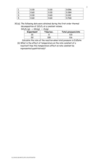 1. 0.30 0.30 0.096
2. 0.60 0.30 0.384
3. 0.30 0.60 0.192
4. 0.60 0.60 0.768
30.(a). The following data were obtained during the first order thermal
decomposition of SO2Cl2 at a constant volume.
SO2Cl2 (g) → SO2(g) + Cl2(g)
Experiment Time/sec. Total pressure/atm
01 0 0.5
02 100 0.6
Calculate the rate of the reaction when total pressure is 0.65atm
(b) What is the effect of temperature on the rate constant of a
reaction? How this temperature effect on rate constant be
represented quantitatively?
K.G.MALLIKARJUN,JNV,ANANTHAPUR
3
 