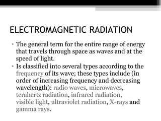 ELECTROMAGNETIC RADIATION The general term for the entire range of energy that travels through space as waves and at the speed of light. Is classified into several types according to the  frequency  of its wave; these types include (in order of increasing frequency and decreasing wavelength):  radio waves ,  microwaves ,  terahertz radiation ,  infrared radiation ,  visible light ,  ultraviolet radiation ,  X-rays  and  gamma rays . 