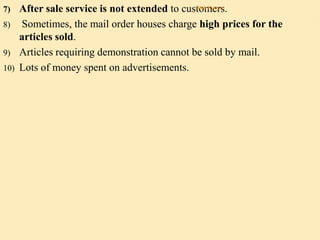 7) After sale service is not extended to customers.
8) Sometimes, the mail order houses charge high prices for the
articles sold.
9) Articles requiring demonstration cannot be sold by mail.
10) Lots of money spent on advertisements.
Alok Kumar
 