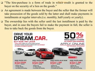  “The hire-purchase is a form of trade in which credit is granted to the
buyer on the security of a lien on the goods.”
 An agreement is made between the buyer and the seller that the former will
take possession of the goods sold by the latter and shall make payments in
installments at regular intervals.(i.e. monthly, half-yearly or yearly).
 The ownership lies with the seller until the last installment is paid by the
buyer, and in case the buyers fail to make the payment in full, the seller is
free to take back the goods from the buyer.
Alok Kumar
 