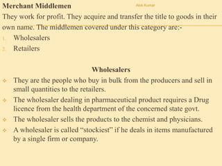 Merchant Middlemen
They work for profit. They acquire and transfer the title to goods in their
own name. The middlemen covered under this category are:-
1. Wholesalers
2. Retailers
Wholesalers
 They are the people who buy in bulk from the producers and sell in
small quantities to the retailers.
 The wholesaler dealing in pharmaceutical product requires a Drug
licence from the health department of the concerned state govt.
 The wholesaler sells the products to the chemist and physicians.
 A wholesaler is called “stockiest” if he deals in items manufactured
by a single firm or company.
Alok Kumar
 