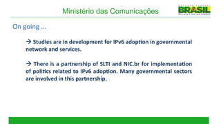 Ministério das Comunicações

On	
  going	
  ...	
  

        à	
  Studies	
  are	
  in	
  development	
  for	
  IPv6	
  adop2on	
  in	
  governmental	
  
        network	
  and	
  services.	
  
        	
  
        à	
  There	
  is	
  a	
  partnership	
  of	
  SLTI	
  and	
  NIC.br	
  for	
  implementa2on	
  
        of	
  poli2cs	
  related	
  to	
  IPv6	
  adop2on.	
  Many	
  governmental	
  sectors	
  
        are	
  involved	
  in	
  this	
  partnership.	
  
 