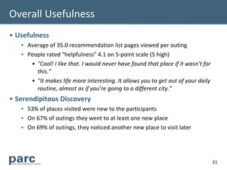 Overall Usefulness
• Usefulness
   • Average of 35.0 recommendation list pages viewed per outing
   • People rated “helpfulness” 4.1 on 5-point scale (5 high)
      • "Cool! I like that. I would never have found that place if it wasn't for
        this.”
      • "It makes life more interesting. It allows you to get out of your daily
        routine, almost as if you’re going to a different city.”
• Serendipitous Discovery
   • 53% of places visited were new to the participants
   • On 67% of outings they went to at least one new place
   • On 69% of outings, they noticed another new place to visit later




                                                                                   21
 