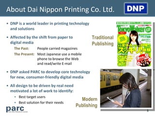 About Dai Nippon Printing Co. Ltd.
• DNP is a world leader in printing technology
  and solutions
• Affected by the shift from paper to            Traditional
  digital media                                  Publishing
    The Past:    People carried magazines
    The Present: Most Japanese use a mobile
                 phone to browse the Web
                 and read/write E-mail

• DNP asked PARC to develop core technology
  for new, consumer-friendly digital media
• All design to be driven by real need
  motivated a lot of work to identify:
    • Best target users
                                           Modern
    • Best solution for their needs
                                         Publishing
                                                               3
 