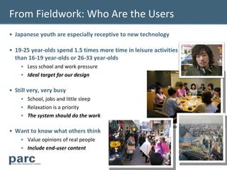 From Fieldwork: Who Are the Users
• Japanese youth are especially receptive to new technology

• 19-25 year-olds spend 1.5 times more time in leisure activities
  than 16-19 year-olds or 26-33 year-olds
    • Less school and work pressure
    • Ideal target for our design

• Still very, very busy
    • School, jobs and little sleep
    • Relaxation is a priority
    • The system should do the work

• Want to know what others think
    • Value opinions of real people
    • Include end-user content

                                                                    6
 