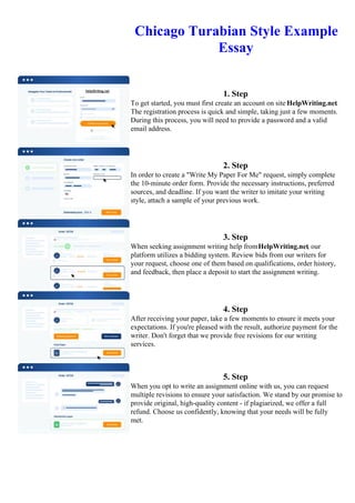 Chicago Turabian Style Example
Essay
1. Step
To get started, you must first create an account on site HelpWriting.net.
The registration process is quick and simple, taking just a few moments.
During this process, you will need to provide a password and a valid
email address.
2. Step
In order to create a "Write My Paper For Me" request, simply complete
the 10-minute order form. Provide the necessary instructions, preferred
sources, and deadline. If you want the writer to imitate your writing
style, attach a sample of your previous work.
3. Step
When seeking assignment writing help fromHelpWriting.net, our
platform utilizes a bidding system. Review bids from our writers for
your request, choose one of them based on qualifications, order history,
and feedback, then place a deposit to start the assignment writing.
4. Step
After receiving your paper, take a few moments to ensure it meets your
expectations. If you're pleased with the result, authorize payment for the
writer. Don't forget that we provide free revisions for our writing
services.
5. Step
When you opt to write an assignment online with us, you can request
multiple revisions to ensure your satisfaction. We stand by our promise to
provide original, high-quality content - if plagiarized, we offer a full
refund. Choose us confidently, knowing that your needs will be fully
met.
Chicago Turabian Style Example EssayChicago Turabian Style Example Essay
 