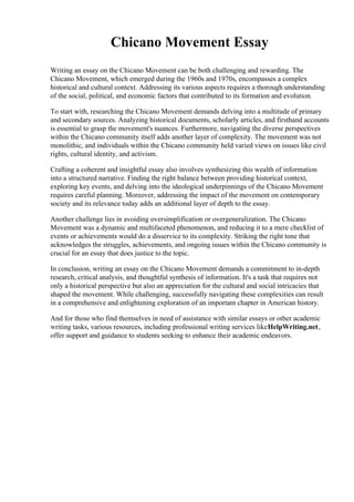 Chicano Movement Essay
Writing an essay on the Chicano Movement can be both challenging and rewarding. The
Chicano Movement, which emerged during the 1960s and 1970s, encompasses a complex
historical and cultural context. Addressing its various aspects requires a thorough understanding
of the social, political, and economic factors that contributed to its formation and evolution.
To start with, researching the Chicano Movement demands delving into a multitude of primary
and secondary sources. Analyzing historical documents, scholarly articles, and firsthand accounts
is essential to grasp the movement's nuances. Furthermore, navigating the diverse perspectives
within the Chicano community itself adds another layer of complexity. The movement was not
monolithic, and individuals within the Chicano community held varied views on issues like civil
rights, cultural identity, and activism.
Crafting a coherent and insightful essay also involves synthesizing this wealth of information
into a structured narrative. Finding the right balance between providing historical context,
exploring key events, and delving into the ideological underpinnings of the Chicano Movement
requires careful planning. Moreover, addressing the impact of the movement on contemporary
society and its relevance today adds an additional layer of depth to the essay.
Another challenge lies in avoiding oversimplification or overgeneralization. The Chicano
Movement was a dynamic and multifaceted phenomenon, and reducing it to a mere checklist of
events or achievements would do a disservice to its complexity. Striking the right tone that
acknowledges the struggles, achievements, and ongoing issues within the Chicano community is
crucial for an essay that does justice to the topic.
In conclusion, writing an essay on the Chicano Movement demands a commitment to in-depth
research, critical analysis, and thoughtful synthesis of information. It's a task that requires not
only a historical perspective but also an appreciation for the cultural and social intricacies that
shaped the movement. While challenging, successfully navigating these complexities can result
in a comprehensive and enlightening exploration of an important chapter in American history.
And for those who find themselves in need of assistance with similar essays or other academic
writing tasks, various resources, including professional writing services likeHelpWriting.net,
offer support and guidance to students seeking to enhance their academic endeavors.
 