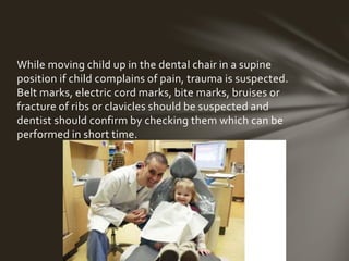 While moving child up in the dental chair in a supine 
position if child complains of pain, trauma is suspected. Belt 
marks, electric cord marks, bite marks, bruises or fracture 
of ribs or clavicles should be suspected and dentist should 
confirm by checking them which can be performed in short 
time. 
 