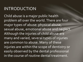 INTRODUCTION 
Child abuse is a major public health problem 
all over the world. There are four major types 
of abuse: physical abuse, sexual abuse, 
emotional abuse and neglect. Although the 
injuries of child abuse are many and varied, 
several types of injuries are common to 
abuse. Many of these injuries are within the 
scope of dentistry or easily observed by the 
dental professional in the course of routine 
dental treatment. 
 