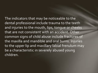 The indicators that may be noticeable to the dental 
professional include trauma to the teeth and 
injuries to the mouth, lips, tongue or cheeks that 
are not consistent with an accident. Other common 
signs of child abuse include fractures of the maxilla 
and mandible and oral burns. Injuries to the upper 
lip and maxillary labial frenulum may be a 
characteristic in severely abused young children. 
 