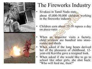 The Fireworks Industry 
• Sivakasi in Tamil Nadu state, 
about 45,000-50,000 children working 
in the fireworks industry 
• Children earn about 15-18 rupees a day 
on piece-rates 
• When an inspector visits a factory, 
child workers are bundled into store-rooms 
and sheds 
• When asked if the long hours derived 
her of the pleasures of childhood, 12- 
year-old Kavitha gave a resigned look. 
• When asked if she would like to go to 
school like other girls, she shot back: 
"Who will feed me, then?" 
 