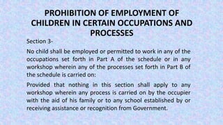 PROHIBITION OF EMPLOYMENT OF
CHILDREN IN CERTAIN OCCUPATIONS AND
PROCESSES
Section 3-
No child shall be employed or permitted to work in any of the
occupations set forth in Part A of the schedule or in any
workshop wherein any of the processes set forth in Part B of
the schedule is carried on:
Provided that nothing in this section shall apply to any
workshop wherein any process is carried on by the occupier
with the aid of his family or to any school established by or
receiving assistance or recognition from Government.
 