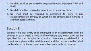 4. No child shall be permitted or required to work between 7 PM and
8 AM.
5. No child shall be required or permitted to work overtime.
6. No child shall be required or permitted to work in any
establishment on any day on which he has already been working in
another establishment.
Section 8
Weekly Holidays:- Every child employed in an establishment shall be
allowed in each week, a holiday of one whole day, which day shall be
specified by the occupier in a notice permanently exhibited in a
conspicuous place in the establishment and the day so specified shall
not be altered by the occupier more than once in three months.
 