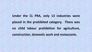 Under the CL PRA, only 13 industries were
placed in the prohibited category. There was
no child labour prohibition for agriculture,
construction, domestic work and restaurants.
 