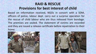 RAID & RESCUE
Provisions for best interest of child
Based on information received, NGOs in concert with a SDM,
officers of police, labour dept. carry out a surprise operation for
the rescue of child labour who are thus released from bondage.
The premises are sealed. The statement of victims are recorded
and they are issued a release certificate before repatriation to their
home.
 