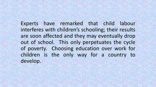 Experts have remarked that child labour
interferes with children’s schooling; their results
are soon affected and they may eventually drop
out of school. This only perpetuates the cycle
of poverty. Choosing education over work for
children is the only way for a country to
develop.
 