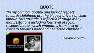 “In my opinion, apathy and lack of respect
towards childhood are the biggest drivers of child
labour. This attitude is reflected through many
manifestations including low level of social
responsiveness which emanates from lack of
concern towards poor and neglected children.”
-Kailash Satyarthi.
QUOTE
 