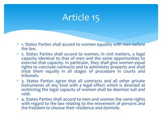  1. States Parties shall accord to women equality with men before
the law.
 2. States Parties shall accord to women, in civil matters, a legal
capacity identical to that of men and the same opportunities to
exercise that capacity. In particular, they shall give women equal
rights to conclude contracts and to administer property and shall
treat them equally in all stages of procedure in courts and
tribunals.
 3. States Parties agree that all contracts and all other private
instruments of any kind with a legal effect which is directed at
restricting the legal capacity of women shall be deemed null and
void.
 4. States Parties shall accord to men and women the same rights
with regard to the law relating to the movement of persons and
the freedom to choose their residence and domicile.
Article 15
 