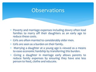  Poverty and marriage expenses including dowry often lead
families to marry off their daughters as an early age to
reduce these costs.
 Girls are often married to considerably older men.
 Girls are seen as a burden on their family.
 Marrying a daughter at a young age is viewed as a means
to ease economic hardship by transferring this burden.
 Giving a daughter in marriage early allows parents to
reduce family expenses by ensuring they have one less
person to feed, clothe and educate.
Observations
 