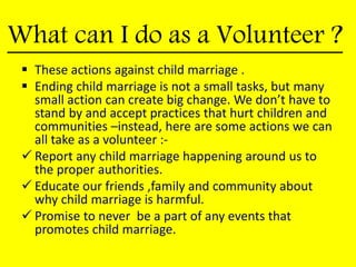 What can I do as a Volunteer ?
 These actions against child marriage .
 Ending child marriage is not a small tasks, but many
small action can create big change. We don’t have to
stand by and accept practices that hurt children and
communities –instead, here are some actions we can
all take as a volunteer :-
 Report any child marriage happening around us to
the proper authorities.
 Educate our friends ,family and community about
why child marriage is harmful.
 Promise to never be a part of any events that
promotes child marriage.
 