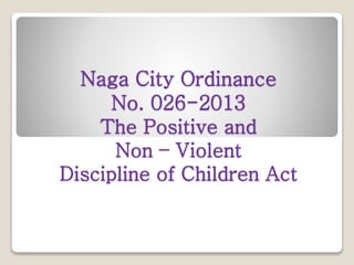 Naga City Ordinance
No. 026-2013
The Positive and
Non – Violent
Discipline of Children Act
 