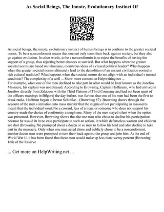 As Social Beings, The Innate, Evolutionary Instinct Of
As social beings, the innate, evolutionary instinct of human beings is to conform to the greater societal
norms. To be a nonconformist means that one not only turns their back against society, but they also
go against evolution. In other words, to be a nonconformist is to reject the benefits of having the
support of a group, thus rejecting better chances at survival. But what happens when the greater
societal norms are based on inhumane, monstrous ideas of a crazed political leader? What happens
when the greater societal norms ultimately lead to the demolition of an ancient civilization rooted in
rich cultural tradition? What happens when the societal norms do not align with an individual s mental
condition? The complexity of a well ... Show more content on Helpwriting.net ...
For example, when one of the men declined to take part in what would be later known as the Jozefow
Massacre, his captain was not pleased. According to Browning, Captain Hoffmann, who had arrived in
Jozefow directly from Zakrzow with the Third Platoon of Third Company and had not been apart of
the officers meetings in Bilgoraj the day before, was furious that one of his men had been the first to
break ranks. Hoffman began to berate Schimke... (Browning 57). Browning shows through the
account of the men s initiation into mass murder that the stigma of not participating in massacres
meant that the individual would be a coward, less of a man, or someone who does not support his
country made the choice of conformity a tough one. Many of the men stayed silent when the option
was presented. However, Browning shows that the one man who chose to decline his participation
because he would in in no case participate in such an action, in which defenseless women and children
are shot (Browning 56) prompted about a dozen or so men to follow his lead and also decline to take
part in the massacre. Only when one man acted alone and publicly chose to be a nonconformist,
another dozen men were prompted to turn their back against the group and join him. At the end of
World War II, it has been found that these men would make up less than twenty percent (Browning
168) of the Reserve
... Get more on HelpWriting.net ...
 