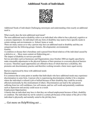 Additional Needs of Individuals
Additional Needs of individuals Challenging stereotypes and understanding what exactly an additional
need is.
What exactly does the term additional need mean?
The term additional need or disability refers to an individual who either/or has a physical, cognitive or
a sensory impairment. An individual with any form of disability may need or have specific needs in
certain settings and environments i.e. School, home or work.
There are many causes as to why a person may have an additional need or disability and they are
categorized into the following groups: Genetic, Developmental, environmental.
Genetic:
A condition or disease that is hereditary and is passed from blood relatives of the individual caused by
a defective or ... Show more content on Helpwriting.net ...
The impact of disability to services provided:
Service providers such as businesses and Organizations since October 2004 are legally specified to
make reasonable adjustments to the physical features of their premises to overcome physical barriers
to access. Therefore equal opportunities are offered to those of which that have a disability, this
promotes anti discriminatory practice and therefore working towards a fairer more equal society.
Barriers experienced by those with additional needs:
Discrimination:
It is common that at some point or another that Individuals who have additional needs may experience
discrimination in some form. A person who is experiencing discrimination whether it be a situation
where the individual is refused a job or bullied because of their disability they could be severely
affected emotionally by this mistreatment of others. Discrimination can lead to the said person
suffering from low self confidence, low self esteem, and low self worth and potentially conditions
such as depression and anxiety could occur as a result.
Employment Opportunities:
A barrier that an individual may have is that they are refused employment because of their, disability
or condition. The individual my not be suited to a certain job because of the nature of the job or if the
individual is physically and mentally suited to the job they have
... Get more on HelpWriting.net ...
 