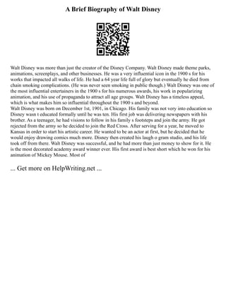 A Brief Biography of Walt Disney
Walt Disney was more than just the creator of the Disney Company. Walt Disney made theme parks,
animations, screenplays, and other businesses. He was a very influential icon in the 1900 s for his
works that impacted all walks of life. He had a 64 year life full of glory but eventually he died from
chain smoking complications. (He was never seen smoking in public though.) Walt Disney was one of
the most influential entertainers in the 1900 s for his numerous awards, his work in popularizing
animation, and his use of propaganda to attract all age groups. Walt Disney has a timeless appeal,
which is what makes him so influential throughout the 1900 s and beyond.
Walt Disney was born on December 1st, 1901, in Chicago. His family was not very into education so
Disney wasn t educated formally until he was ten. His first job was delivering newspapers with his
brother. As a teenager, he had visions to follow in his family s footsteps and join the army. He got
rejected from the army so he decided to join the Red Cross. After serving for a year, he moved to
Kansas in order to start his artistic career. He wanted to be an actor at first, but he decided that he
would enjoy drawing comics much more. Disney then created his laugh o gram studio, and his life
took off from there. Walt Disney was successful, and he had more than just money to show for it. He
is the most decorated academy award winner ever. His first award is best short which he won for his
animation of Mickey Mouse. Most of
... Get more on HelpWriting.net ...
 