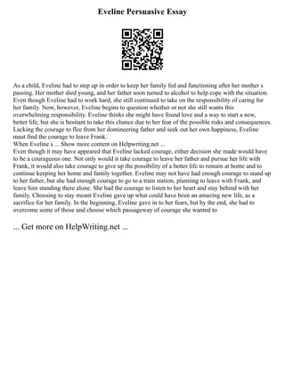 Eveline Persuasive Essay
As a child, Eveline had to step up in order to keep her family fed and functioning after her mother s
passing. Her mother died young, and her father soon turned to alcohol to help cope with the situation.
Even though Eveline had to work hard, she still continued to take on the responsibility of caring for
her family. Now, however, Eveline begins to question whether or not she still wants this
overwhelming responsibility. Eveline thinks she might have found love and a way to start a new,
better life, but she is hesitant to take this chance due to her fear of the possible risks and consequences.
Lacking the courage to flee from her domineering father and seek out her own happiness, Eveline
must find the courage to leave Frank.
When Eveline s ... Show more content on Helpwriting.net ...
Even though it may have appeared that Eveline lacked courage, either decision she made would have
to be a courageous one. Not only would it take courage to leave her father and pursue her life with
Frank, it would also take courage to give up the possibility of a better life to remain at home and to
continue keeping her home and family together. Eveline may not have had enough courage to stand up
to her father, but she had enough courage to go to a train station, planning to leave with Frank, and
leave him standing there alone. She had the courage to listen to her heart and stay behind with her
family. Choosing to stay meant Eveline gave up what could have been an amazing new life, as a
sacrifice for her family. In the beginning, Eveline gave in to her fears, but by the end, she had to
overcome some of those and choose which passageway of courage she wanted to
... Get more on HelpWriting.net ...
 