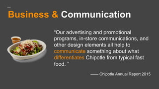 Business & Communication
“Our advertising and promotional
programs, in-store communications, and
other design elements all help to
communicate something about what
differentiates Chipotle from typical fast
food. ”
—— Chipotle Annual Report 2015
 