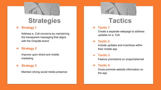 Tactics
➔  Tactic 1
Create a separate webpage to address
updates on e. Coli
➔  Tactic 2
Include updates and incentives within
their mobile app
➔  Tactic 3
Feature promotions on snapchat/email
➔  Tactic 4
Cross promote website information on
the app
Strategies
➔  Strategy 1
Address e. Coli concerns by maintaining
the transparent messaging that aligns
with the Chipotle brand
➔  Strategy 2
Improve upon direct and mobile
marketing
➔  Strategy 3
Maintain strong social media presence
 