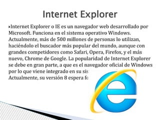 Internet Explorer o IE es un navegador web desarrollado por
Microsoft. Funciona en el sistema operativo Windows.
Actualmente, más de 500 millones de personas lo utilizan,
haciéndolo el buscador más popular del mundo, aunque con
grandes competidores como Safari, Opera, Firefox, y el más
nuevo, Chrome de Google. La popularidad de Internet Explorer
se debe en gran parte, a que es el navegador oficial de Windows
por lo que viene integrado en su sistema operativo.
Actualmente, su versión 8 espera fortalecer su dominio.
Internet Explorer
 